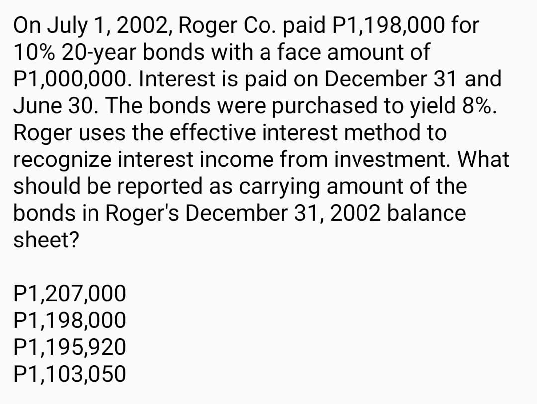 On July 1, 2002, Roger Co. paid P1,198,000 for
10% 20-year bonds with a face amount of
P1,000,000. Interest is paid on December 31 and
June 30. The bonds were purchased to yield 8%.
Roger uses the effective interest method to
recognize interest income from investment. What
should be reported as carrying amount of the
bonds in Roger's December 31, 2002 balance
sheet?
P1,207,000
P1,198,000
P1,195,920
P1,103,050

