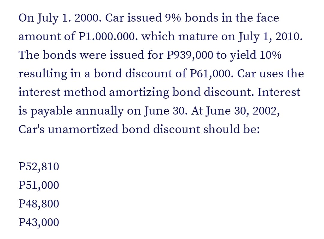 On July 1. 2000. Car issued 9% bonds in the face
amount of P1.000.000. which mature on July 1, 2010.
The bonds were issued for P939,000 to yield 10%
resulting in a bond discount of P61,000. Car uses the
interest method amortizing bond discount. Interest
is payable annually on June 30. At June 30, 2002,
Car's unamortized bond discount should be:
P52,810
P51,000
P48,800
P43,000
