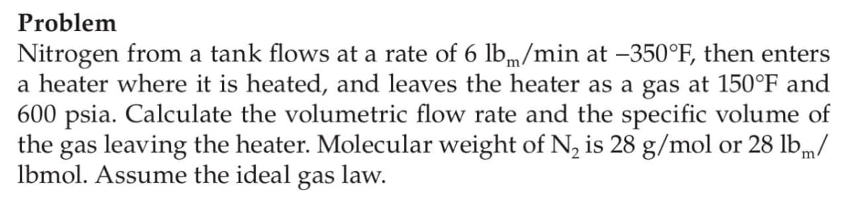 Problem
Nitrogen from a tank flows at a rate of 6 lbm/min at –350°F, then enters
a heater where it is heated, and leaves the heater as a gas at 150°F and
600 psia. Calculate the volumetric flow rate and the specific volume of
the gas leaving the heater. Molecular weight of N, is 28 g/mol or 28 lbm/
lbmol. Assume the ideal gas law.
