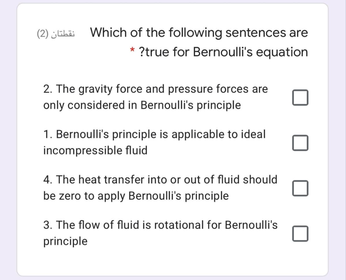 (2) ihäi Which of the following sentences are
?true for Bernoulli's equation
2. The gravity force and pressure forces are
only considered in Bernoulli's principle
1. Bernoulli's principle is applicable to ideal
incompressible fluid
4. The heat transfer into or out of fluid should
be zero to apply Bernoulli's principle
3. The flow of fluid is rotational for Bernoulli's
principle
