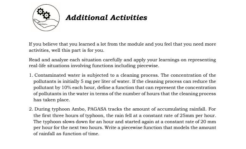 Additional Activities
If you believe that you learned a lot from the module and you feel that you need more
activities, well this part is for you.
Read and analyze each situation carefully and apply your learnings on representing
real-life situations involving functions including piecewise.
1. Contaminated water is subjected to a cleaning process. The concentration of the
pollutants is initially 5 mg per liter of water. If the cleaning process can reduce the
pollutant by 10% each hour, define a function that can represent the concentration
of pollutants in the water in terms of the number of hours that the cleaning process
has taken place.
2. During typhoon Ambo, PAGASA tracks the amount of accumulating rainfall. For
the first three hours of typhoon, the rain fell at a constant rate of 25mm per hour.
The typhoon slows down for an hour and started again at a constant rate of 20 mm
per hour for the next two hours. Write a piecewise function that models the amount
of rainfall as function of time.
