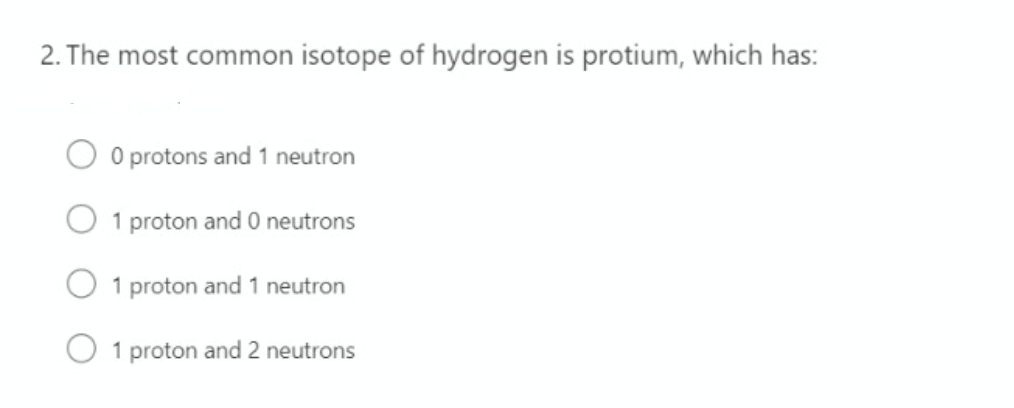 2. The most common isotope of hydrogen is protium, which has:
O protons and 1 neutron
1 proton and 0 neutrons
1 proton and 1 neutron
1 proton and 2 neutrons
