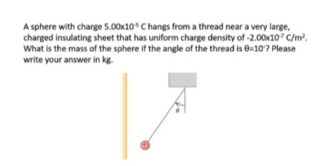 A sphere with charge 5.00x10$ C hangs from a thread near a very large,
charged insulating sheet that has uniform charge density of -2.00x107 C/m².
What is the mass of the sphere if the angle of the thread is e=10? Please
write your answer in kg.
