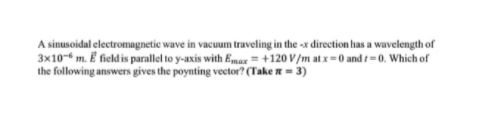 A sinusoidal electromagnetie wave in vacuum traveling in the -x direction has a wavelength of
3x10- m. E field is parallel to y-axis with Emar = +120 V/m at x=0 and = 0. Which of
the following answers gives the poynting vector? (Take = 3)
