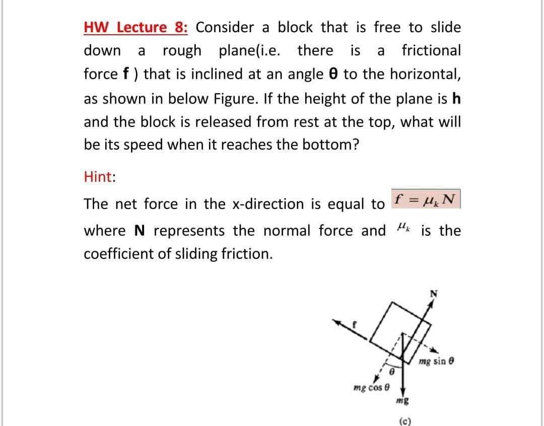 HW Lecture 8: Consider a block that is free to slide
down
rough plane(i.e. there is
frictional
a
a
force f ) that is inclined at an angle 0 to the horizontal,
as shown in below Figure. If the height of the plane is h
and the block is released from rest at the top, what will
be its speed when it reaches the bottom?
Hint:
The net force in the x-direction is equal to f = Hk N
where N represents the normal force and "k is the
coefficient of sliding friction.
mg sin e
mg cos e
mg
(c)
