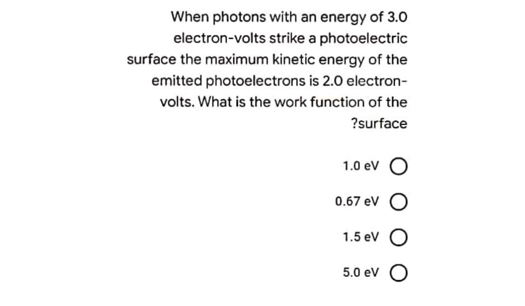 When photons with an energy of 3.0
electron-volts strike a photoelectric
surface the maximum kinetic energy of the
emitted photoelectrons is 2.0 electron-
volts. What is the work function of the
?surface
1.0 ev O
0.67 eV
1.5 ev O
5.0 ev O

