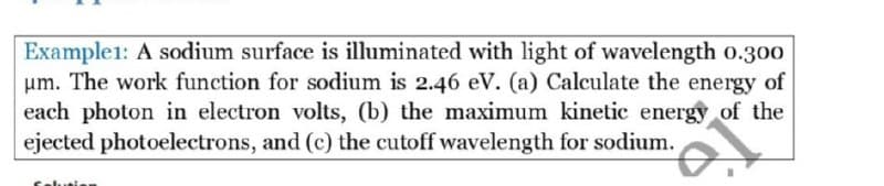 Example1: A sodium surface is illuminated with light of wavelength o.300
um. The work function for sodium is 2.46 eV. (a) Calculate the energy of
each photon in electron volts, (b) the maximum kinetic energy of the
ejected photoelectrons, and (c) the cutoff wavelength for sodium.
