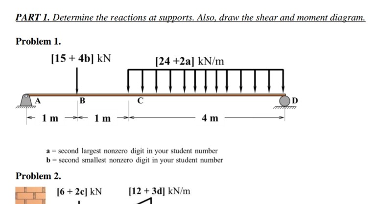 PART 1. Determine the reactions at supports. Also, draw the shear and moment diagram.
Problem 1.
[15 + 4b] KN
1 m
B
Problem 2.
1 m
C
[6 +2c] KN
[24 +2a] kN/m
a = second largest nonzero digit in your student number
b = second smallest nonzero digit in your student number
4 m
[12+ 3d] kN/m
D