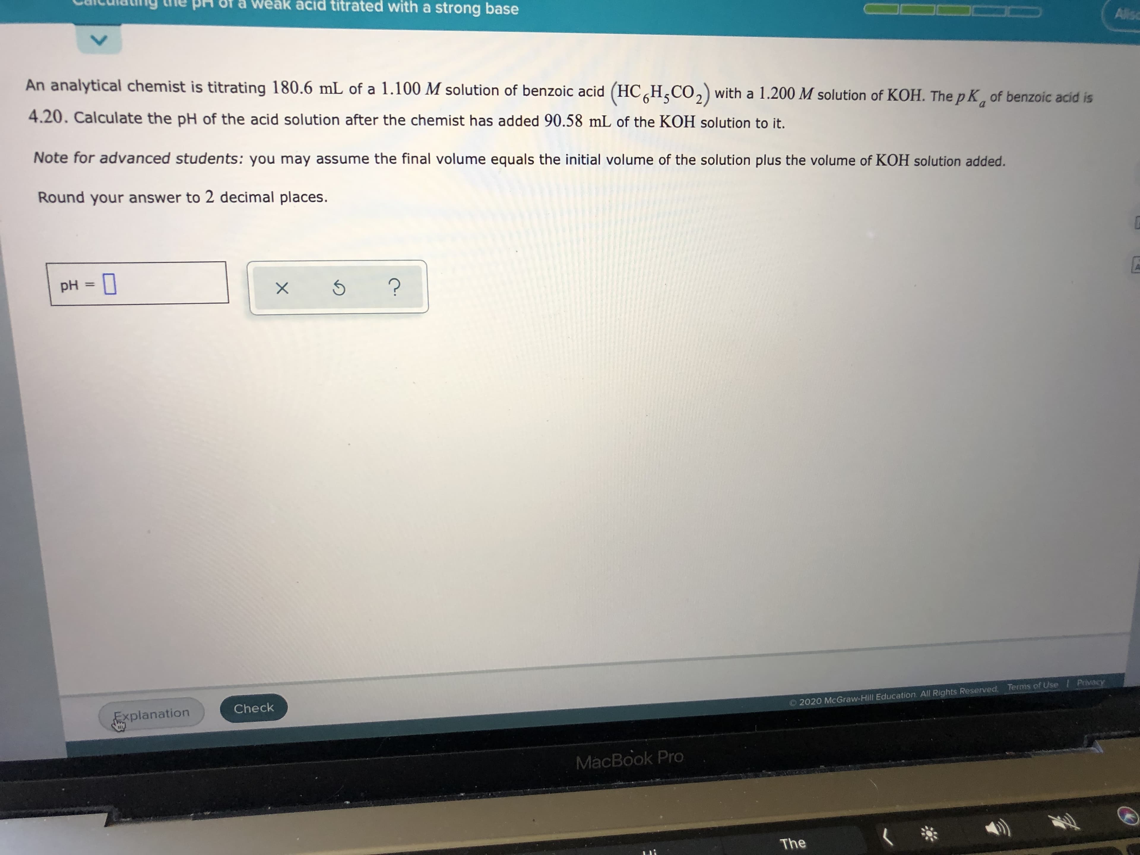 An analytical chemist is titrating 180.6 mL of a 1.100 M solution of benzoic acid (HC,H,CO,) with a 1.200 M solution of KOH. The p K, of benzoic acid is
4.20. Calculate the pH of the acid solution after the chemist has added 90.58 mL of the KOH solution to it.
Note for advanced students: you may assume the final volume equals the initial volume of the solution plus the volume of KOH solution added.
Round your answer to 2 decimal places.
pH =
%3D
