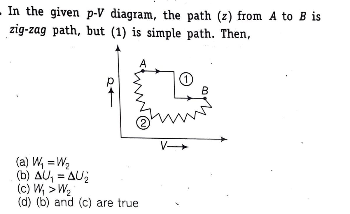 - In the given p-V diagram, the path (z) from A to B is
zig-zag path, but (1) is simple path. Then,
A
B
V
(a) W, =W2
(b) AU, = AU2
(c) W, > W2
(d) (b) and (c) are true
