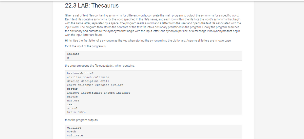 22.3 LAB: Thesaurus
Given a set of text files containing synonyms for different words, complete the main program to output the synonyms for a specific word.
Each text file contains synonyms for the word specified in the file's name, and each row within the file lists the word's synonyms that begin
with the same letter, separated by a space. The program reads a word and a letter from the user and opens the text file associated with the
input word. The program then stores the contents of the text file into a dictionary predefined in the program. Finally the program searches
the dictionary and outputs all the synonyms that begin with the input letter, one synonym per line, or a message if no synonyms that begin
with the input letter are found.
Hints: Use the first letter of a synonym as the key when storing the synonym into the dictionary. Assume all letters are in lowercase.
Ex: If the input of the program is:
educate
the program opens the file educate.txt, which contains:
brainwash brief
civilize coach cultivate
develop discipline drill
edify enlighten exercise explain
foster
improve indoctrinate inform instruct
mature
nurture
rear
school
train tutor
then the program outputs:
civilize
coach
cultivate
