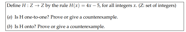 Define H : Z → Z by the rule H(x) = 4x – 5, for all integers x. (Z: set of integers)
(a) Is H one-to-one? Prove or give a counterexample.
(b) Is H onto? Prove or give a counterexample.
