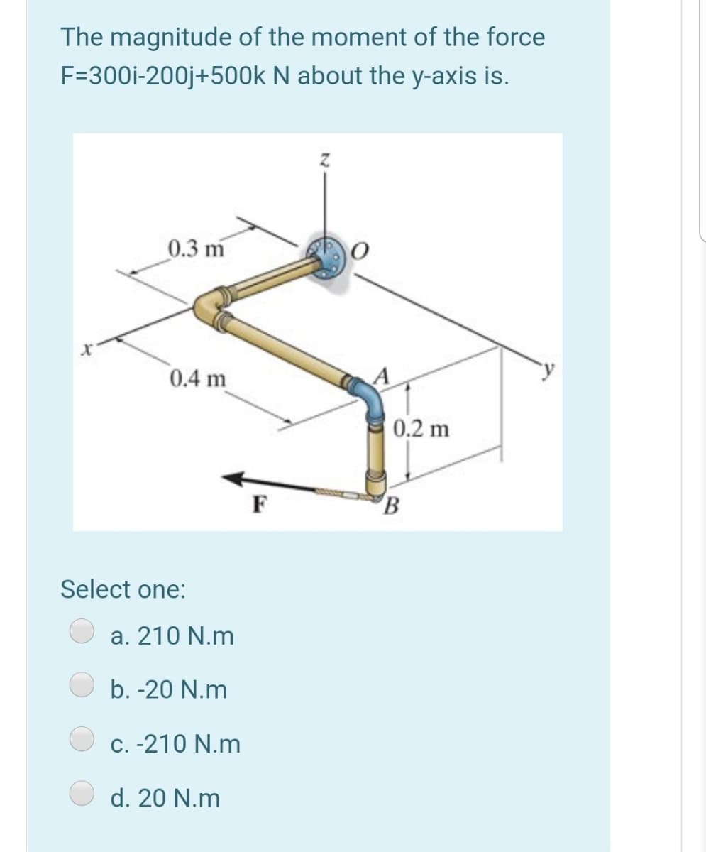 The magnitude of the moment of the force
F=300i-200j+500k N about the y-axis is.
0.3 m
0.4 m
0.2 m
F
Select one:
a. 210 N.m
b. -20 N.m
C. -210 N.m
d. 20 N.m
