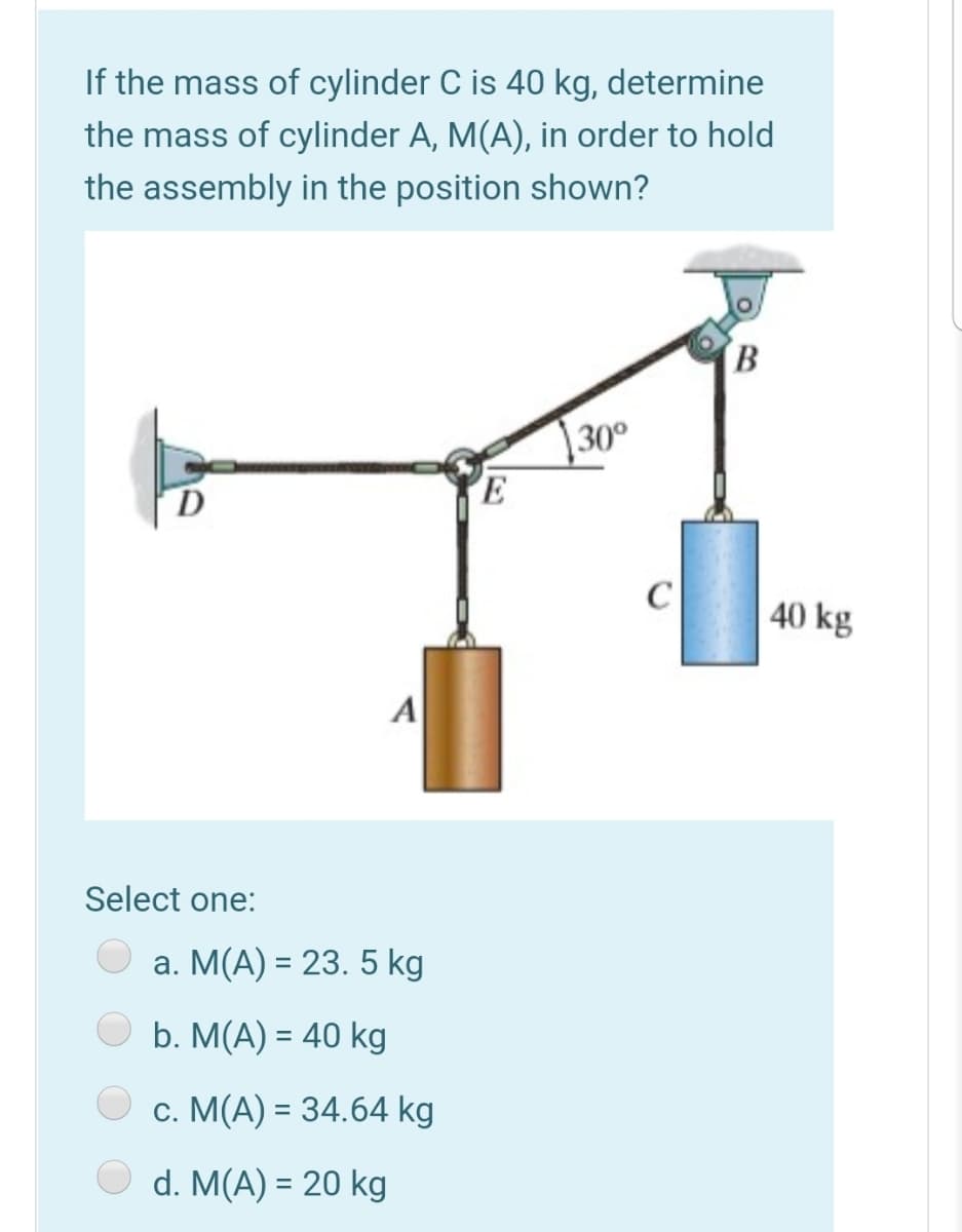 If the mass of cylinder C is 40 kg, determine
the mass of cylinder A, M(A), in order to hold
the assembly in the position shown?
B
30°
D
E
C
40 kg
A
Select one:
а. М(А) 3 23. 5 kg
b. M(A) = 40 kg
c. M(A) = 34.64 kg
d. M(A) = 20 kg
