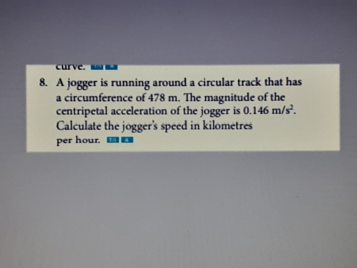 cu
8. A jogger is running around a circular track that has
a circumference of 478 m. The magnitude of the
centripetal acceleration of the jogger is 0.146 m/s.
Calculate the jogger's speed in kilometres
per hour.
