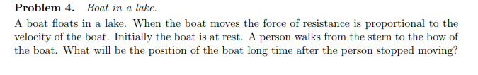 Problem 4. Boat in a lake.
A boat floats in a lake. When the boat moves the force of resistance is proportional to the
velocity of the boat. Initially the boat is at rest. A person walks from the stern to the bow of
the boat. What will be the position of the boat long time after the person stopped moving?