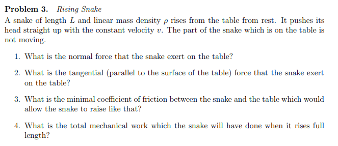 Problem 3. Rising Snake
A snake of length L and linear mass density p rises from the table from rest. It pushes its
head straight up with the constant velocity v. The part of the snake which is on the table is
not moving.
1. What is the normal force that the snake exert on the table?
2. What is the tangential (parallel to the surface of the table) force that the snake exert
on the table?
3. What is the minimal coefficient of friction between the snake and the table which would
allow the snake to raise like that?
4. What is the total mechanical work which the snake will have done when it rises full
length?