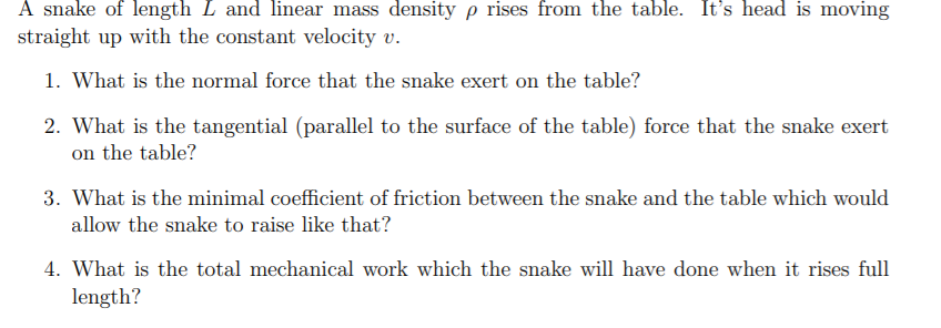 A snake of length L and linear mass density p rises from the table. It's head is moving
straight up with the constant velocity v.
1. What is the normal force that the snake exert on the table?
2. What is the tangential (parallel to the surface of the table) force that the snake exert
on the table?
3. What is the minimal coefficient of friction between the snake and the table which would
allow the snake to raise like that?
4. What is the total mechanical work which the snake will have done when it rises full
length?