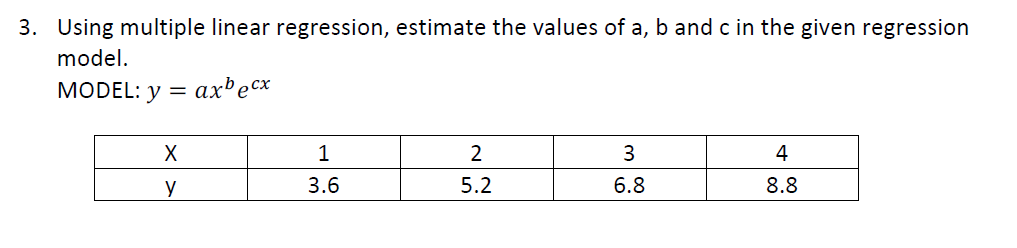 3. Using multiple linear regression, estimate the values of a, b and c in the given regression
model.
MODEL: y = axbecx
X
у
16
3.6
2
5.2
3
6.8
4
8.8