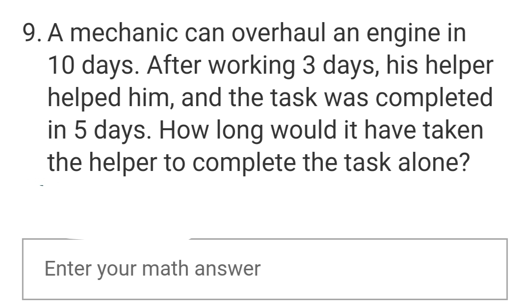 9. A mechanic can overhaul an engine in
10 days. After working 3 days, his helper
helped him, and the task was completed
in 5 days. How long would it have taken
the helper to complete the task alone?
Enter your math answer