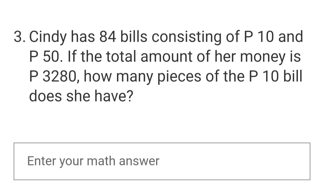 3. Cindy has 84 bills consisting of P 10 and
P 50. If the total amount of her money is
P 3280, how many pieces of the P 10 bill
does she have?
Enter your math answer
