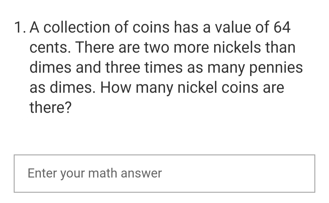 1. A collection of coins has a value of 64
cents. There are two more nickels than
dimes and three times as many pennies
as dimes. How many nickel coins are
there?
Enter your math answer