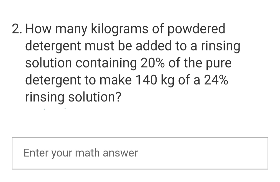 2. How many kilograms of powdered
detergent must be added to a rinsing
solution containing 20% of the pure
detergent to make 140 kg of a 24%
rinsing solution?
Enter your math answer