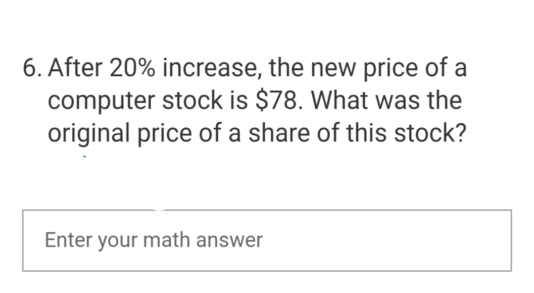 6. After 20% increase, the new price of a
computer stock is $78. What was the
original price of a share of this stock?
Enter your math answer