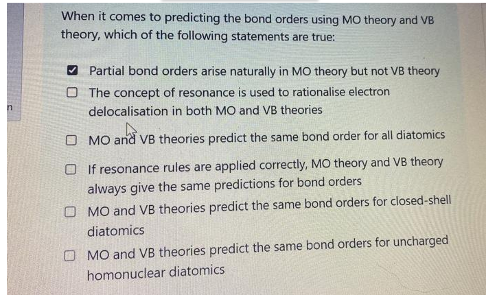 When it comes to predicting the bond orders using MO theory and VB
theory, which of the following statements are true:
V Partial bond orders arise naturally in MO theory but not VB theory
O The concept of resonance is used to rationalise electron
delocalisation in both MO and VB theories
O MO and VB theories predict the same bond order for all diatomics
O If resonance rules are applied correctly, MO theory and VB theory
always give the same predictions for bond orders
O MO and VB theories predict the same bond orders for closed-shell
diatomics
O MO and VB theories predict the same bond orders for uncharged
homonuclear diatomics
