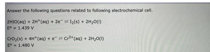 Answer the following questions related to following electrochemical cell.
2HIO(aq) + 2H*(aq) + 2e = 12(s) + 2H20(1)
E° = 1.439 V
Cro2(s) + 4H*(aq) + e= Cr*(aq) + 2H20(1)
E°
= 1.480 V
