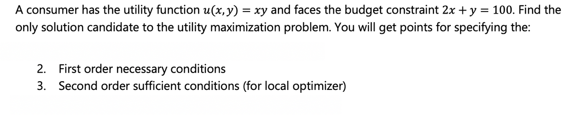 A consumer has the utility function u(x, y) = xy and faces the budget constraint 2x + y = 100. Find the
only solution candidate to the utility maximization problem. You will get points for specifying the:
2. First order necessary conditions
3. Second order sufficient conditions (for local optimizer)