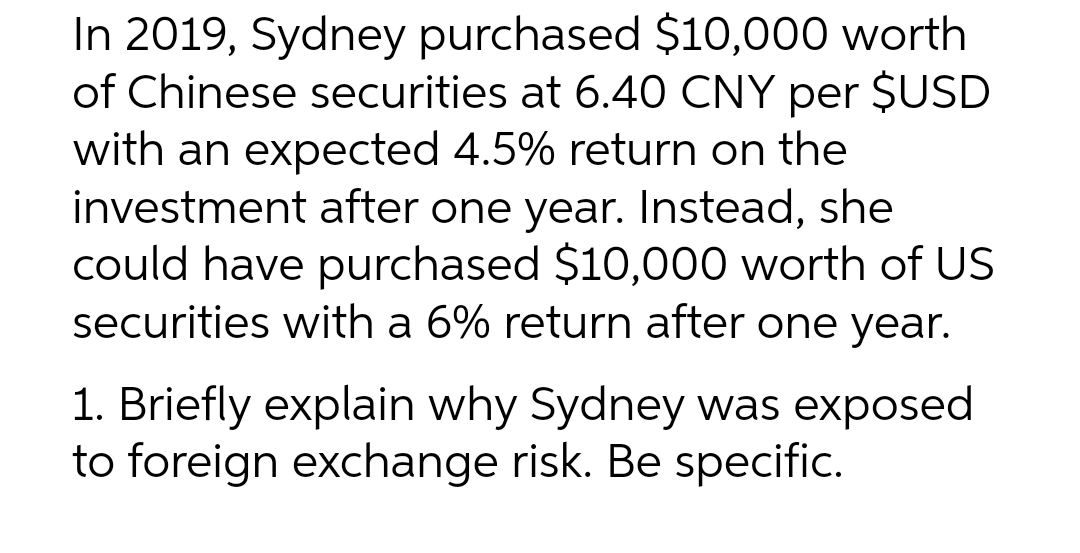 In 2019, Sydney purchased $10,000 worth
of Chinese securities at 6.40 CNY per $USD
with an expected 4.5% return on the
investment after one year. Instead, she
could have purchased $10,000 worth of US
securities with a 6% return after one year.
1. Briefly explain why Sydney was exposed
to foreign exchange risk. Be specific.