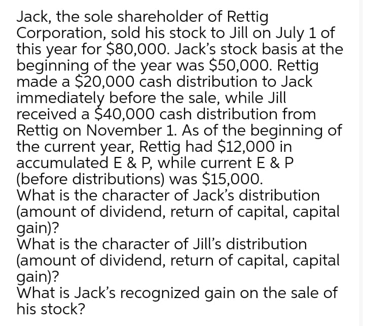 Jack, the sole shareholder of Rettig
Corporation, sold his stock to Jill on July 1 of
this year for $80,000. Jack's stock basis at the
beginning of the year was $50,000. Rettig
made a $20,000 cash distribution to Jack
immediately before the sale, while Jill
received a $40,000 cash distribution from
Rettig on November 1. As of the beginning of
the current year, Rettig had $12,000 in
accumulated E & P, while current E & P
(before distributions) was $15,000.
What is the character of Jack's distribution
(amount of dividend, return of capital, capital
gain)?
What is the character of Jill's distribution
(amount of dividend, return of capital, capital
gain)?
What is Jack's recognized gain on the sale of
his stock?
