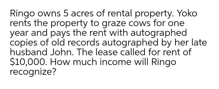 Ringo owns 5 acres of rental property. Yoko
rents the property to graze cows for one
year and pays the rent with autographed
copies of old records autographed by her late
husband John. The lease called for rent of
$10,000. How much income will Ringo
recognize?
