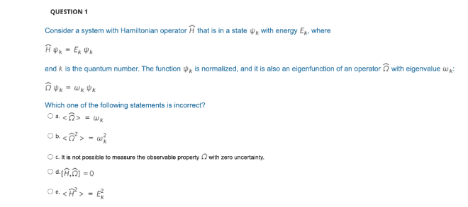 QUESTION 1
Consider a system with Hamiltonian operator Â that is in a state wk with energy Ex, where
and k is the quantum number. The function Uk is normalized, and it is also an eigenfunction of an operator n with eigenvalue w:
合= uゆ
Which one of the following statements is incorrect?
Oa câ> - wk
Ob.cô> = w
O.it is not possible to measure the observable property 2 with zero uncertainty.
= 0
