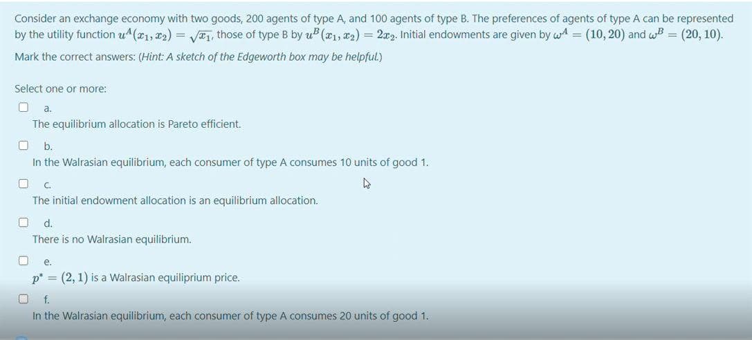 Consider an exchange economy with two goods, 200 agents of type A, and 100 agents of type B. The preferences of agents of type A can be represented
by the utility function u4(x1, 22) = V1, those of type B by uB (x1, x2) = 2x2. Initial endowments are given by wA = (10, 20) and wB = (20, 10).
Mark the correct answers: (Hint: A sketch of the Edgeworth box may be helpful.)
Select one or more:
a.
The equilibrium allocation is Pareto efficient.
b.
In the Walrasian equilibrium, each consumer of type A consumes 10 units of good 1.
C.
The initial endowment allocation is an equilibrium allocation.
d.
There is no Walrasian equilibrium.
e.
p* = (2, 1) is a Walrasian equiliprium price.
f.
In the Walrasian equilibrium, each consumer of type A consumes 20 units of good 1.
