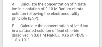 A. Calculate the concentration of nitrate
ion in a solution of 0.10 M Barium nitrate
solution following the electroneutrality
principle (ENP).
B. Calculate the concentration of lead ion
in a saturated solution of lead chloride
dissolved in 0.01 M NANO3. Ksp of PbCl2 =
1.8 x 10 4
