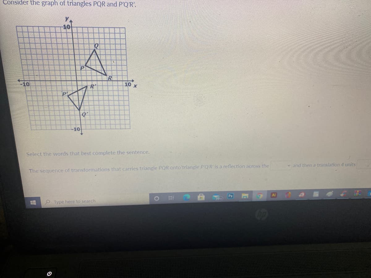 Consider the graph of triangles PQR and P'Q'R'.
y
10
-10
R
10
Q'
10
Select the words that best complete the sentence.
v and then a translation 4 units
The sequence of transformations that carries triangle PQR onto'triangle P'QR is a reflection across the
Ps
Al
99+
P Type here to search
