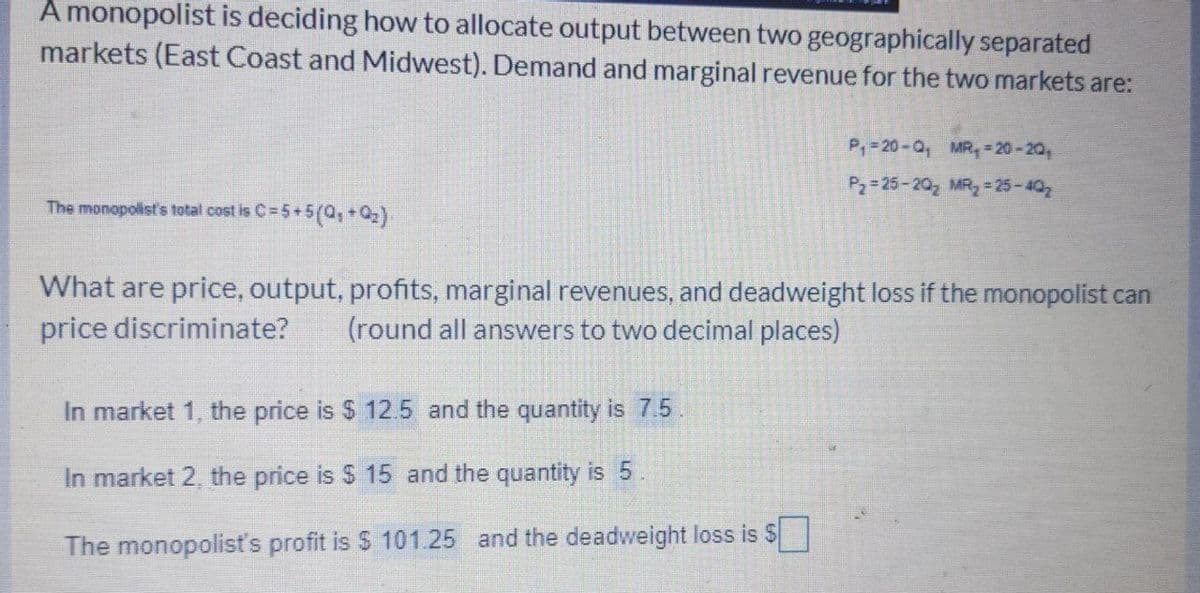A monopolist is deciding how to allocate output between two geographically separated
markets (East Coast and Midwest). Demand and marginal revenue for the two markets are:
P,-20-0, MR, -20-20,
P2= 25-20, MR 25-402
The monopolist's total cost is C= 5+5(0,+0)
What are price, output, profits, marginal revenues, and deadweight loss if the monopolist can
price discriminate?
(round all answers to two decimal places)
In market 1, the price is $ 12.5 and the quantity is 7.5
In market 2, the price is $ 15 and the quantity is 5.
The monopolisť's profit is $ 101.25 and the deadweight loss is S
