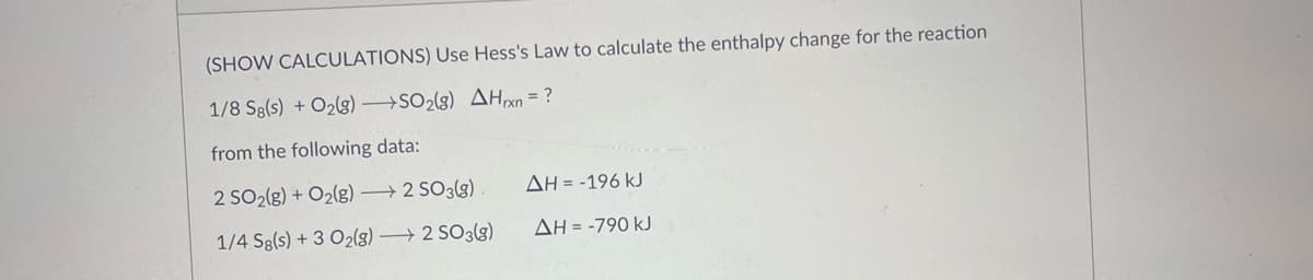 (SHOW CALCULATIONS) Use Hess's Law to calculate the enthalpy change for the reaction
1/8 Sg(s) + O₂(g) →SO2(g) AHxn = ?
from the following data:
2 SO2(g) + O2(g) →→→ 2 SO3(g)
ΔΗ = -196 kJ
1/4 Sg(s) + 3 O₂(g) →→→ 2 SO3(g)
ΔΗ = -790 kJ