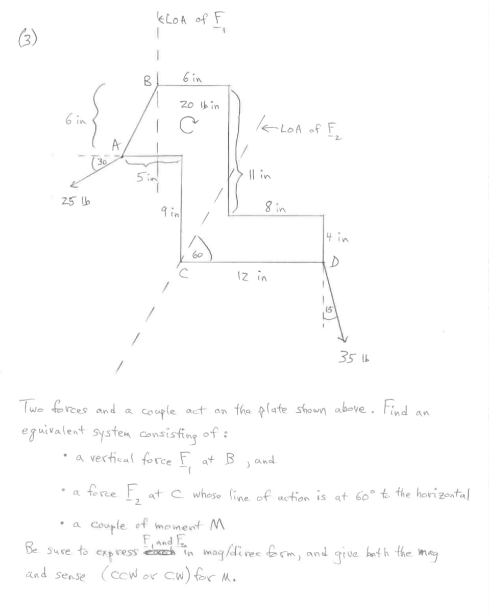 (3)
6 in
25 16
30
B
KLOA of F
a
5 in
6 in
20 lb in
C
9 in
60
Two forces and a
equivalent system consisting of:
• a vertical force F
at B
(
/LOA
-LOA of F₂
2
Il in
8 in
12 in
J
4 in
D
couple act on the plate shown above. Find an
and.
3516
.
a force F₂ at C whose line of action is at 60° to the horizontal
2
couple
of moment M
F and E
Be sure to express each in mag/direc form, and give bath the mag
(cow or cw) for M.
and sense