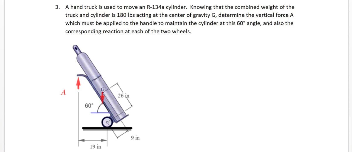 3. A hand truck is used to move an R-134a cylinder. Knowing that the combined weight of the
truck and cylinder is 180 lbs acting at the center of gravity G, determine the vertical force A
which must be applied to the handle to maintain the cylinder at this 60° angle, and also the
corresponding reaction at each of the two wheels.
A
60°
19 in
26 in
9 in