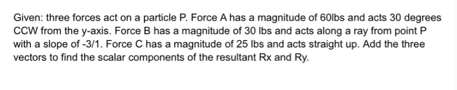 Given: three forces act on a particle P. Force A has a magnitude of 60lbs and acts 30 degrees
CCW from the y-axis. Force B has a magnitude of 30 lbs and acts along a ray from point P
with a slope of -3/1. Force C has a magnitude of 25 lbs and acts straight up. Add the three
vectors to find the scalar components of the resultant Rx and Ry.