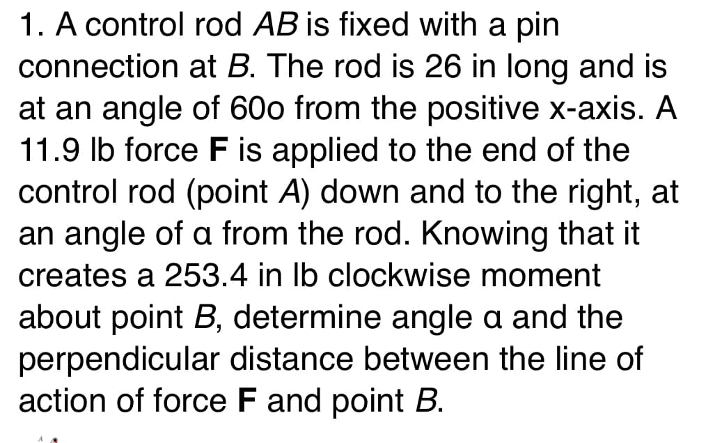 1. A control rod AB is fixed with a pin
connection at B. The rod is 26 in long and is
at an angle of 600 from the positive x-axis. A
11.9 lb force F is applied to the end of the
control rod (point A) down and to the right, at
an angle of a from the rod. Knowing that it
creates a 253.4 in lb clockwise moment
about point B, determine angle a and the
perpendicular distance between the line of
action of force F and point B.