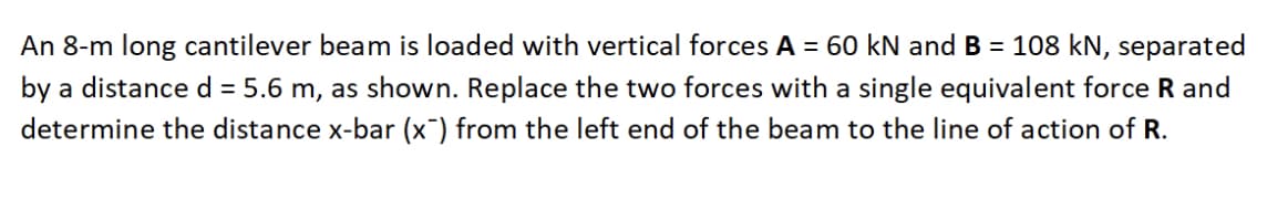 An 8-m long cantilever beam is loaded with vertical forces A = 60 kN and B = 108 kN, separated
by a distance d = 5.6 m, as shown. Replace the two forces with a single equivalent force R and
determine the distance x-bar (x) from the left end of the beam to the line of action of R.