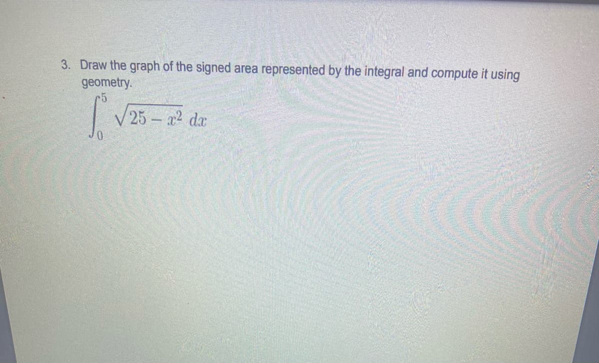 3. Draw the graph of the signed area represented by the integral and compute it using
geometry.
V 25 – a2 da
