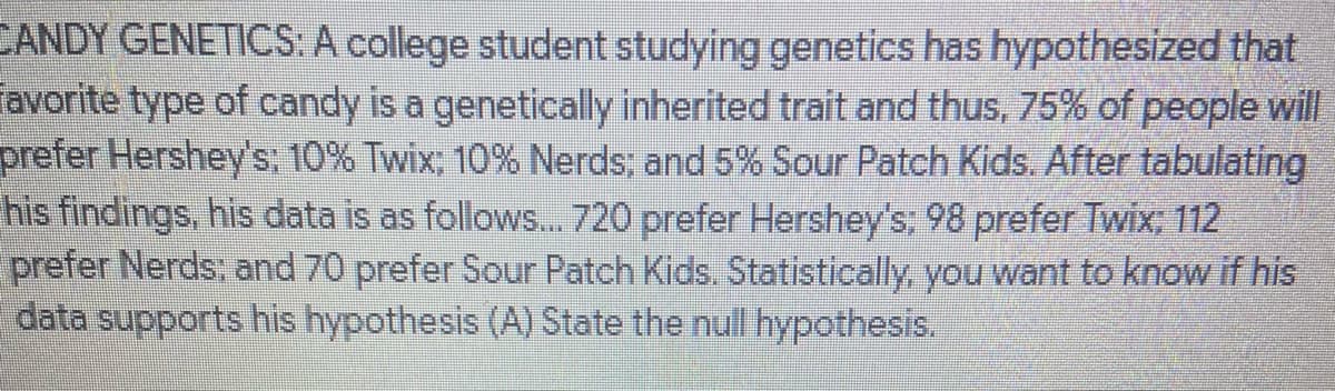 CANDY GENETICS: A college student studying genetics has hypothesized that
Tavorite type of candy is a genetically inherited trait and thus, 75% of people will
prefer Hershey's; 10% Twix; 10% Nerds; and 5% Sour Patch Kids. After tabulating
his findings, his data is as follows... 720 prefer Hershey's: 98 prefer Twix; 112
prefer Nerds; and 70 prefer Sour Patch Kids. Statistically, you want to know if his
data supports his hypothesis (A) State the null hypothesis.
