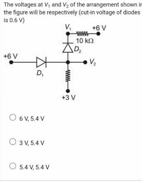 The voltages at V, and V2 of the arrangement shown in
the figure will be respectively (cut-in voltage of diodes
is 0.6 V)
V,
ww
10 k2
+6 V
+6 V
D,
+3 V
O 6 V, 5.4 V
O 3 V, 5.4 V
O 5.4 V, 5.4 V
