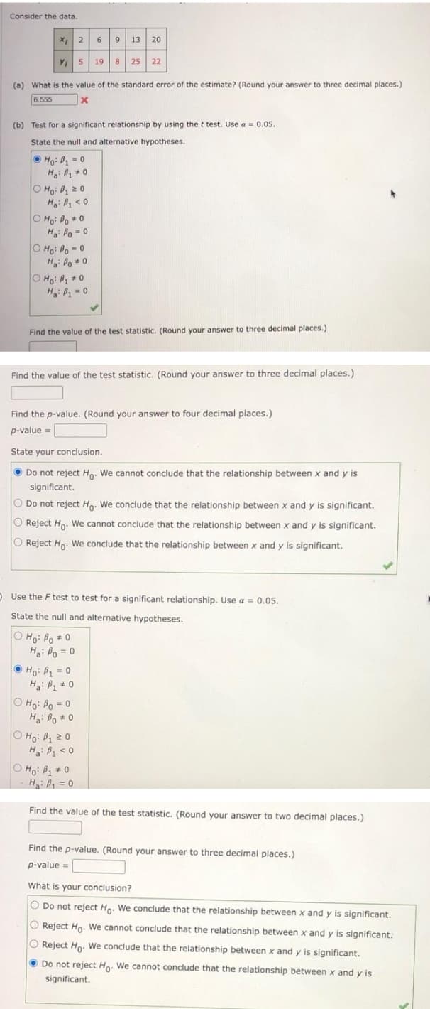 Consider the data.
X 2
9
13 20
Y 5
19
8
25
22
(a) What is the value of the standard error of the estimate? (Round your answer to three decimal places.)
6.555
(b) Test for a significant relationship by using the t test. Use a = 0.05.
State the null and alternative hypotheses.
O Ho: B, = 0
H: P *0
O Ho: P20
H: < 0
O Ho: Po *0
H: Po = 0
O Ho: Po - 0
H: Po * 0
O Ho: P 0
H: = 0
Find the value of the test statistic. (Round your answer to three decimal places.)
Find the value of the test statistic. (Round your answer to three decimal places.)
Find the p-value. (Round your answer to four decimal places.)
p-value =
State your conclusion.
Do not reject Ho: We cannot conclude that the relationship between x and y is
significant.
O Do not reject Ho. We conclude that the relationship between x and y is significant.
O Reject Ho. We cannot conclude that the relationship between x and y is significant.
O Reject Ho. We conclude that the relationship between x and y is significant.
OUse the F test to test for a significant relationship. Use a = 0.05.
State the null and alternative hypotheses.
O Ho: Po +0
H: Po = 0
OHo: P 0
H: P 0
O Ho: Po = 0
Ha: Po *0
O Ho: B 20
H: P < 0
O Ho: B 0
H: B, = 0
Find the value of the test statistic. (Round your answer to two decimal places.)
Find the p-value. (Round your answer to three decimal places.)
p-value =
What is your conclusion?
O Do not reject Ho. We conclude that the relationship between x and
is significant.
O Reject Ho. We cannot conclude that the relationship between x and y is significant.
O Reject Ho. We conclude that the relationship between x and y is significant.
O Do not reject Ho. We cannot conclude that the relationship between x and y is
significant.
