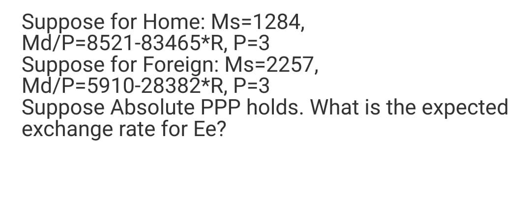 Suppose for Home: Ms=1284,
Md/P=8521-83465*R, P=3
Suppose for Foreign: Ms=2257,
Md/P=5910-28382*R, P=3
Suppose Absolute PPP holds. What is the expected
exchange rate for Ee?
